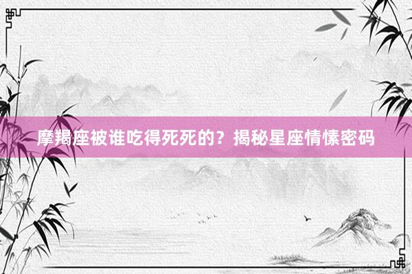 摩羯座被谁吃得死死的？揭秘星座情愫密码